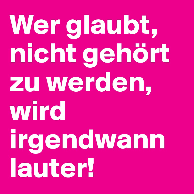 Wer glaubt, nicht gehört zu werden, wird irgendwann lauter!