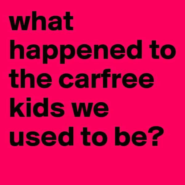 what happened to the carfree kids we used to be?