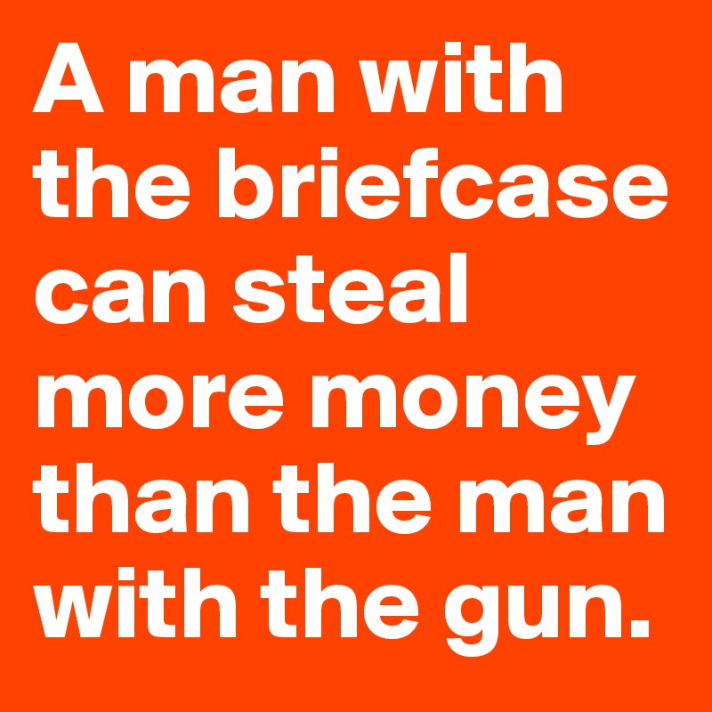 A man with the briefcase can steal more money than the man with the gun. 
