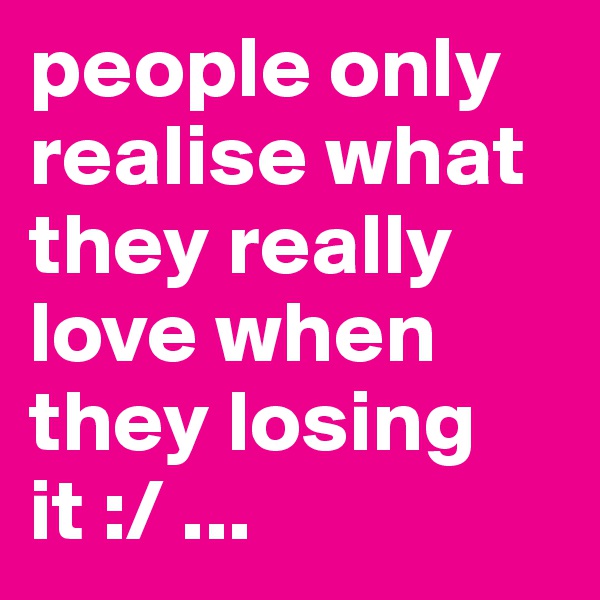 people only realise what they really love when they losing it :/ ... 