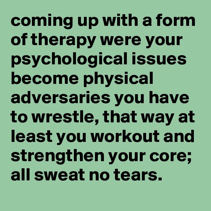 coming up with a form of therapy were your psychological issues become physical adversaries you have to wrestle, that way at least you workout and strengthen your core; all sweat no tears.