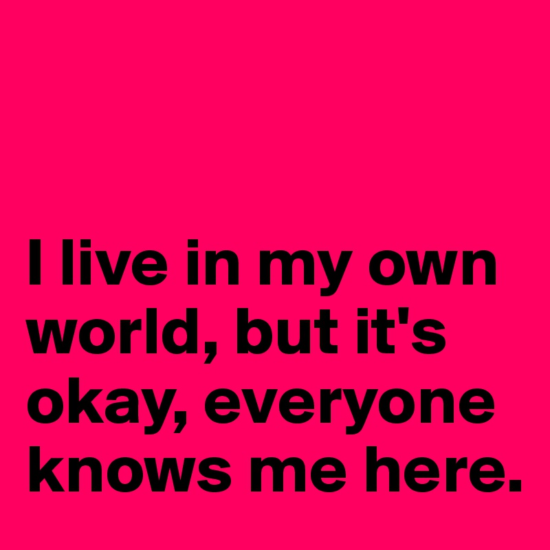 


I live in my own world, but it's okay, everyone knows me here.
