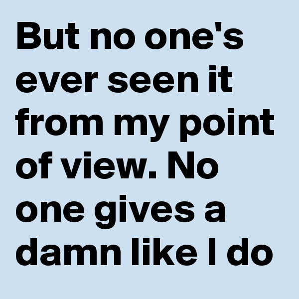 But no one's ever seen it from my point of view. No one gives a damn like I do