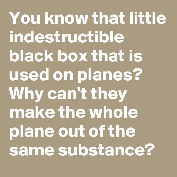 You know that little indestructible black box that is used on planes? Why can't they make the whole plane out of the same substance?