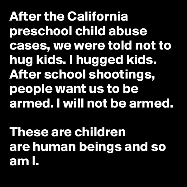 After the California preschool child abuse cases, we were told not to hug kids. I hugged kids.
After school shootings, people want us to be armed. I will not be armed.

These are children 
are human beings and so am I. 