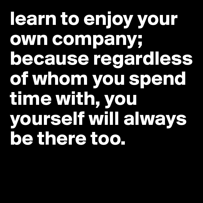 learn to enjoy your own company; because regardless of whom you spend time with, you yourself will always be there too. 

