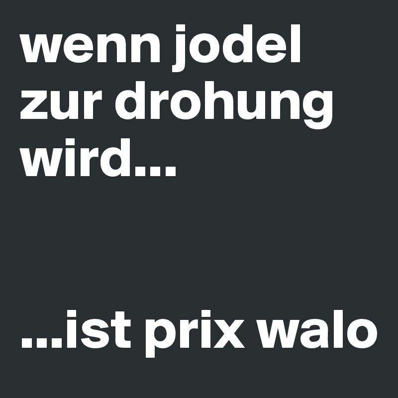 wenn jodel zur drohung wird...


...ist prix walo