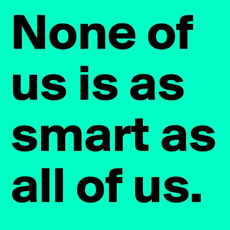 None of us is as smart as all of us.