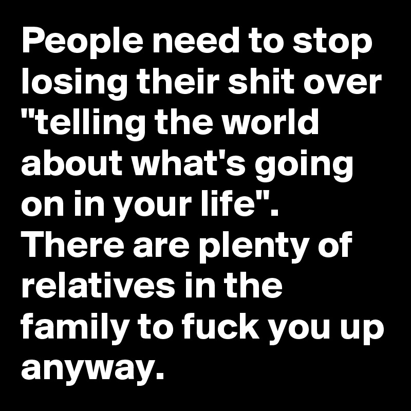 People need to stop losing their shit over "telling the world about what's going on in your life". There are plenty of relatives in the family to fuck you up anyway. 