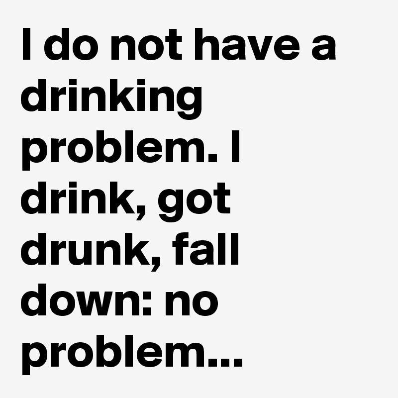 I do not have a drinking problem. I drink, got drunk, fall down: no problem...