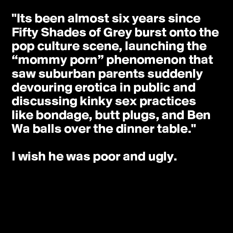 "Its been almost six years since Fifty Shades of Grey burst onto the pop culture scene, launching the “mommy porn” phenomenon that saw suburban parents suddenly devouring erotica in public and discussing kinky sex practices like bondage, butt plugs, and Ben Wa balls over the dinner table."

I wish he was poor and ugly.


