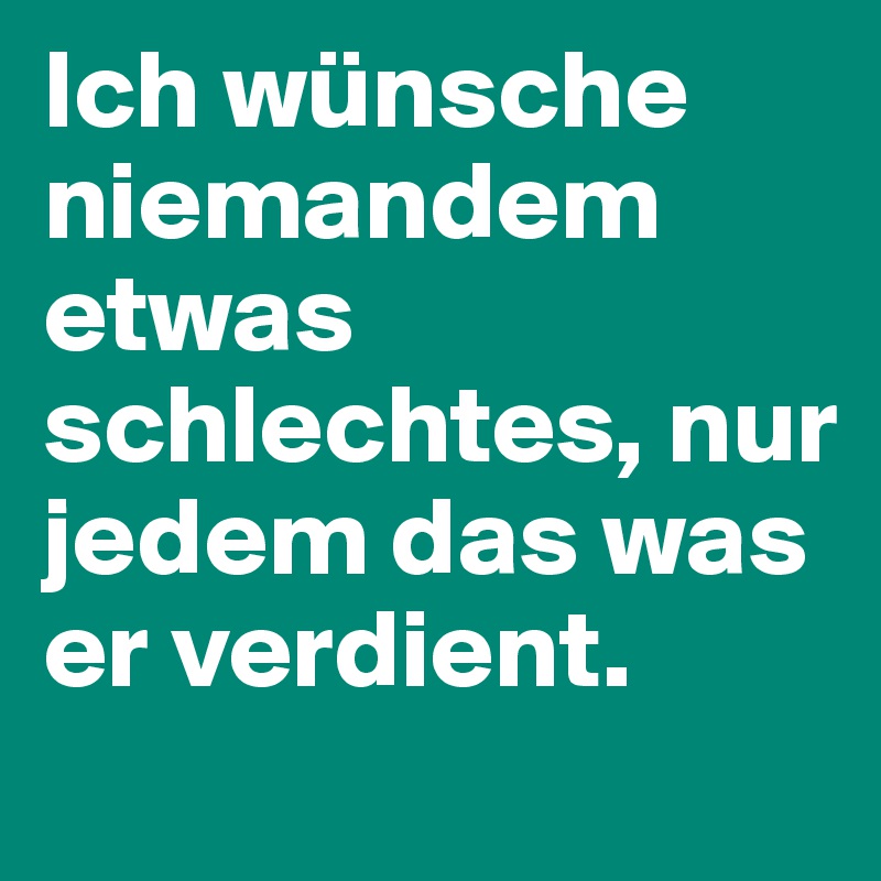 Ich wünsche niemandem etwas schlechtes, nur jedem das was er verdient.