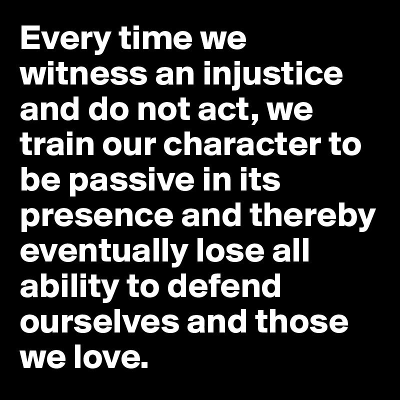 Every time we witness an injustice and do not act, we train our character to be passive in its presence and thereby eventually lose all ability to defend ourselves and those we love.