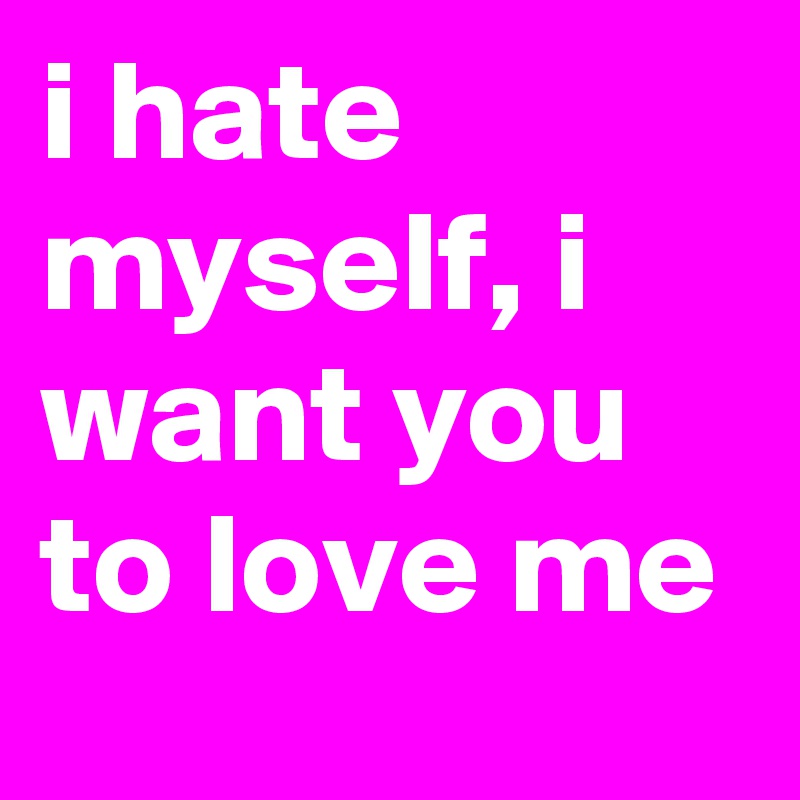 i hate myself, i want you to love me