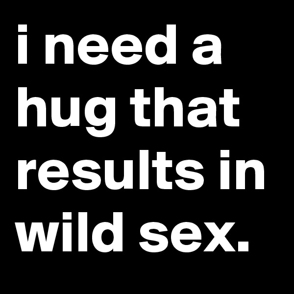 i need a hug that results in wild sex.