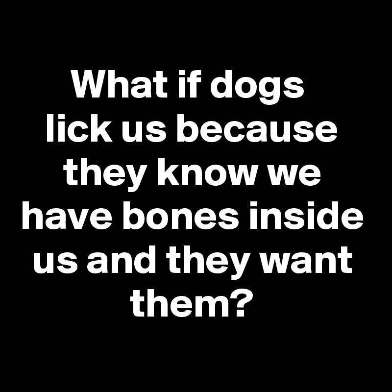 
What if dogs 
lick us because they know we have bones inside us and they want them?
