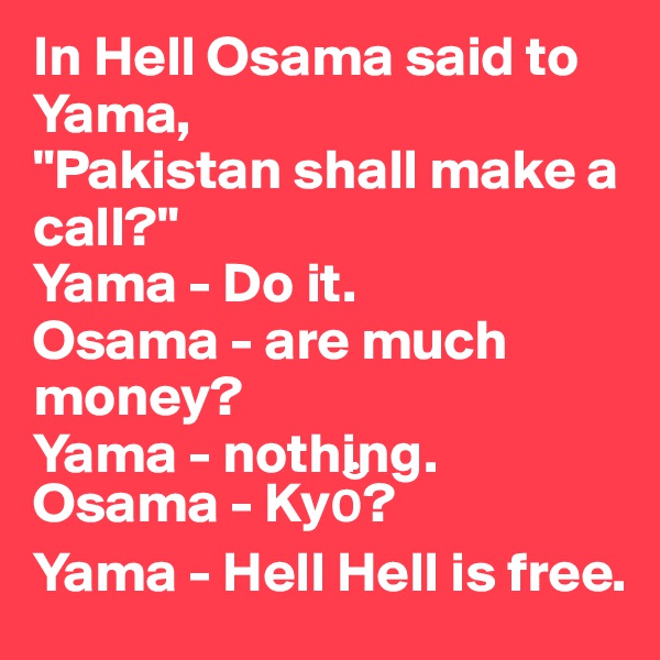 In Hell Osama said to Yama,
"Pakistan shall make a call?"
Yama - Do it.
Osama - are much money?
Yama - nothing.
Osama - Kyo??
Yama - Hell Hell is free.