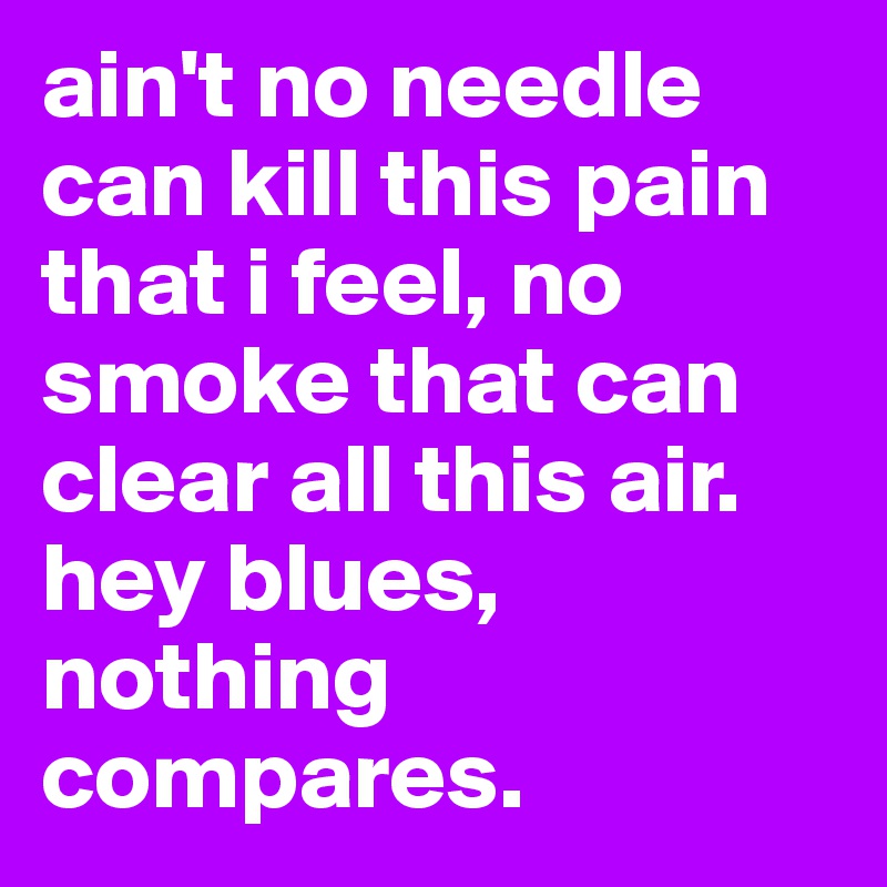ain't no needle can kill this pain that i feel, no smoke that can clear all this air. hey blues, nothing compares. 
