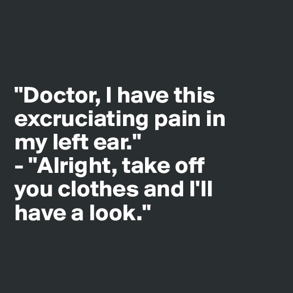 


"Doctor, I have this 
excruciating pain in 
my left ear."
- "Alright, take off 
you clothes and I'll 
have a look."

