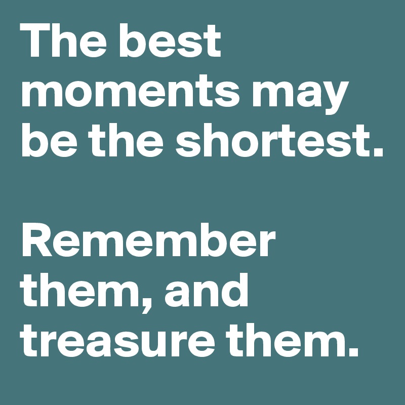 The best moments may be the shortest. 

Remember them, and treasure them.
