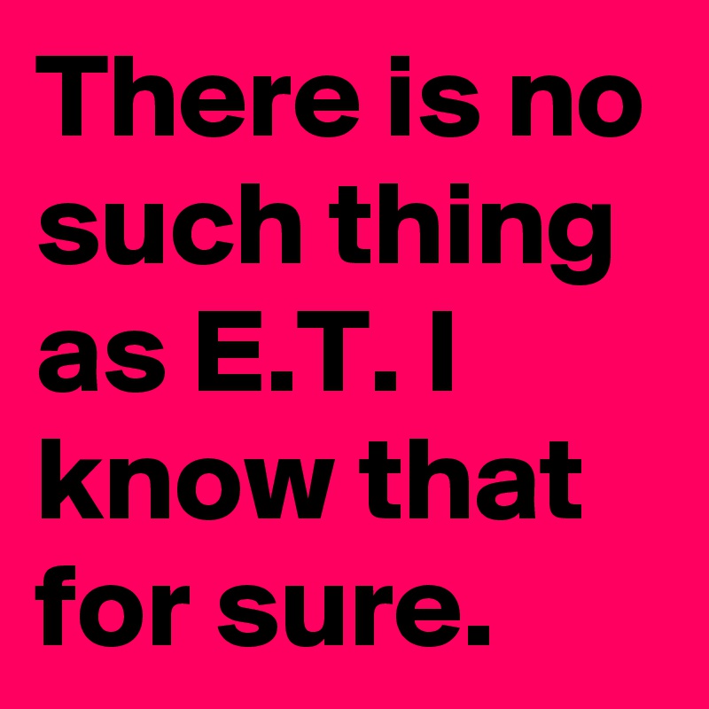 There is no such thing as E.T. I know that for sure. 