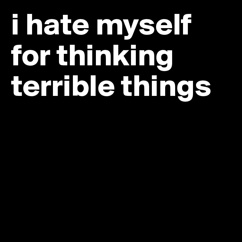 i hate myself for thinking terrible things



