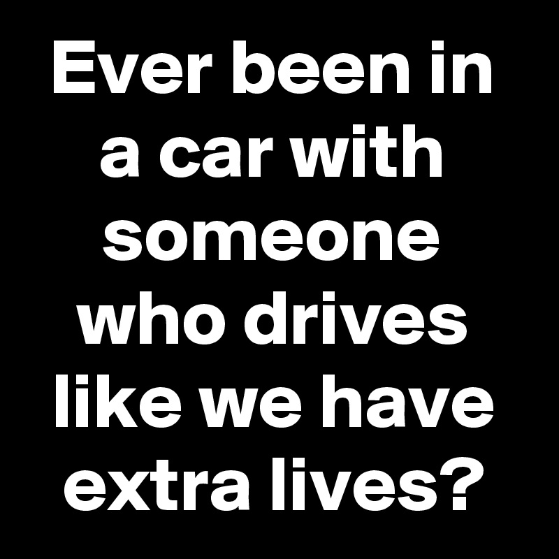 Ever been in a car with someone who drives like we have extra lives ...