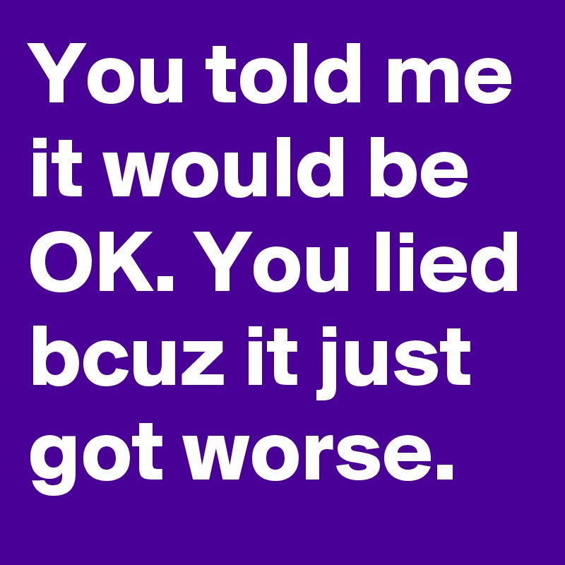 You told me it would be OK. You lied bcuz it just got worse. 