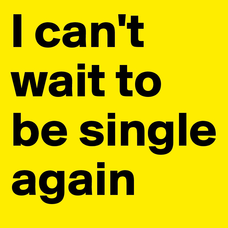I can't wait to be single again