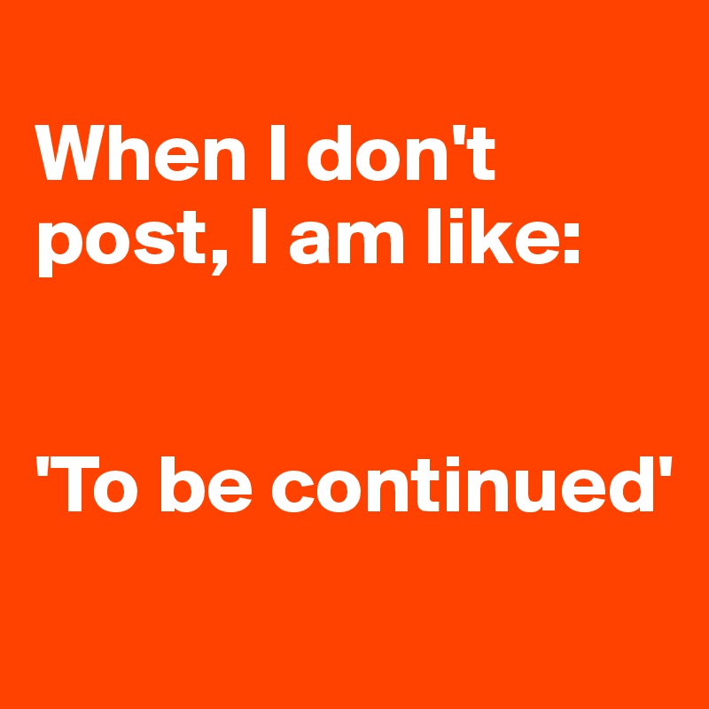 
When I don't post, I am like:


'To be continued'
