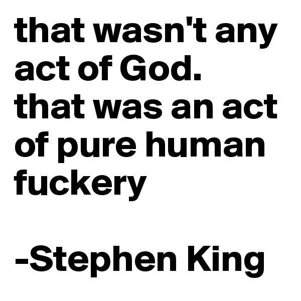 that wasn't any act of God. 
that was an act of pure human fuckery

-Stephen King