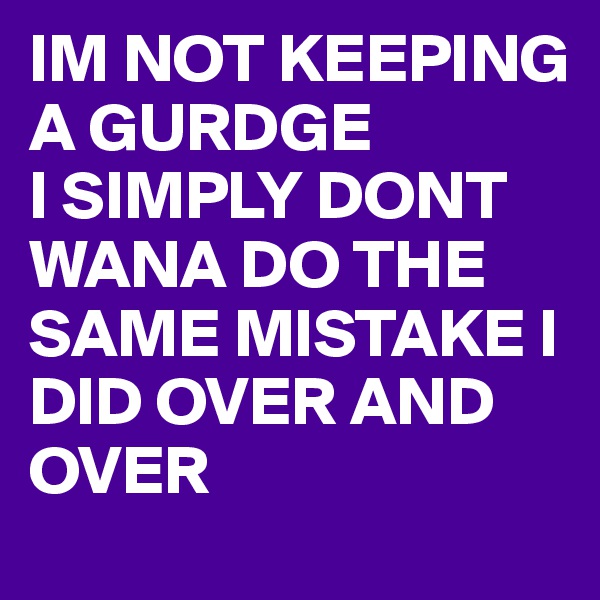 IM NOT KEEPING A GURDGE
I SIMPLY DONT WANA DO THE SAME MISTAKE I DID OVER AND OVER 