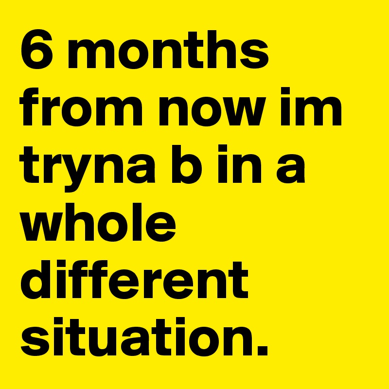 6 months from now im tryna b in a whole different situation.