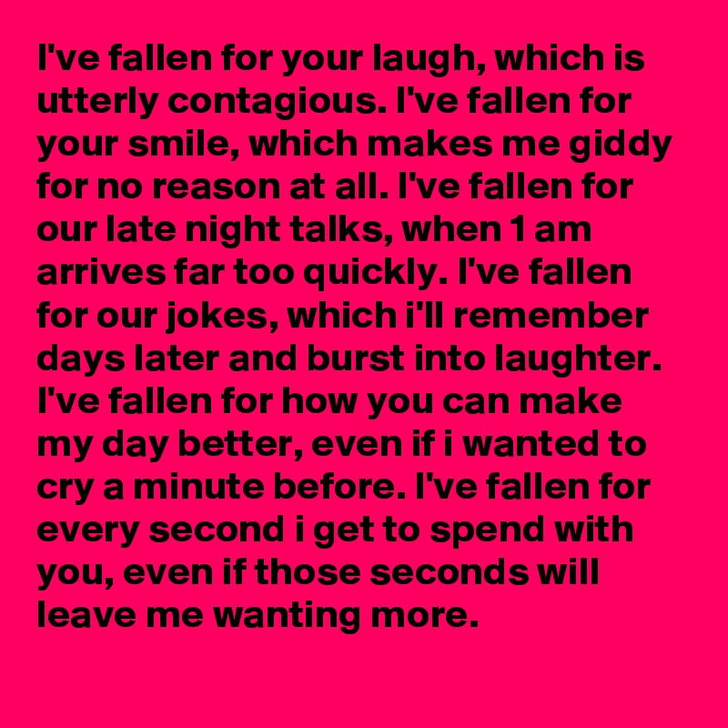 I've fallen for your laugh, which is utterly contagious. I've fallen for your smile, which makes me giddy for no reason at all. I've fallen for our late night talks, when 1 am arrives far too quickly. I've fallen for our jokes, which i'll remember days later and burst into laughter. I've fallen for how you can make my day better, even if i wanted to cry a minute before. I've fallen for every second i get to spend with you, even if those seconds will leave me wanting more.