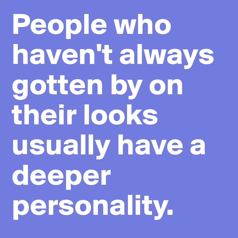 People who haven't always gotten by on their looks usually have a deeper personality.