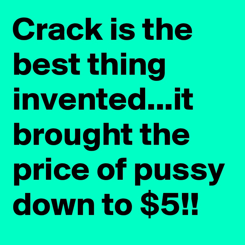 Crack is the best thing invented...it brought the price of pussy down to $5!!