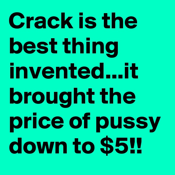 Crack is the best thing invented...it brought the price of pussy down to $5!!