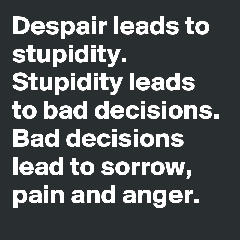 Despair leads to stupidity. Stupidity leads to bad decisions. Bad decisions lead to sorrow, pain and anger.