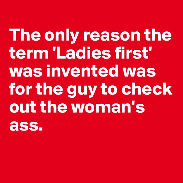 
The only reason the term 'Ladies first' was invented was for the guy to check out the woman's ass.

