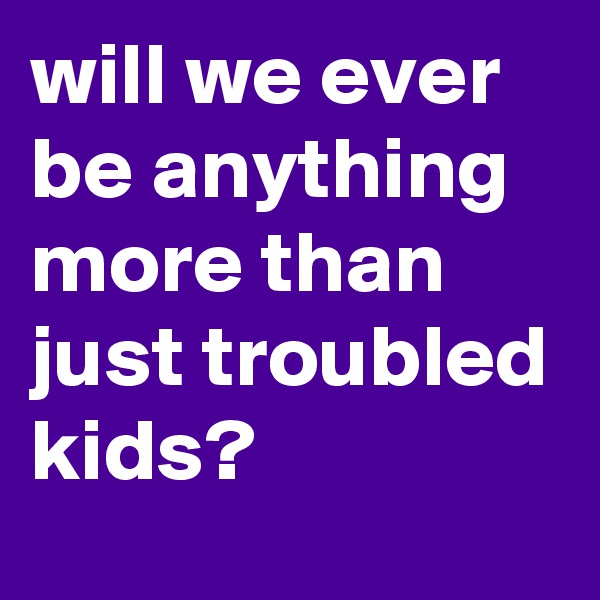 will we ever be anything more than just troubled kids?