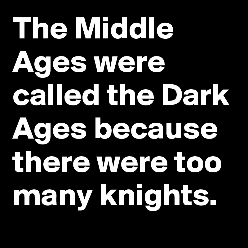 The Middle Ages were called the Dark Ages because there were too many knights.