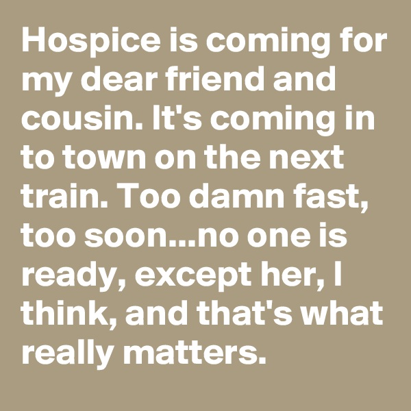 Hospice is coming for my dear friend and cousin. It's coming in to town on the next train. Too damn fast, too soon...no one is ready, except her, I think, and that's what really matters. 