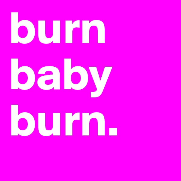 burn baby burn. 