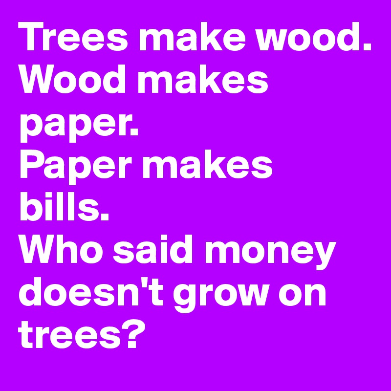 Trees make wood.
Wood makes paper.
Paper makes bills.
Who said money doesn't grow on 
trees?