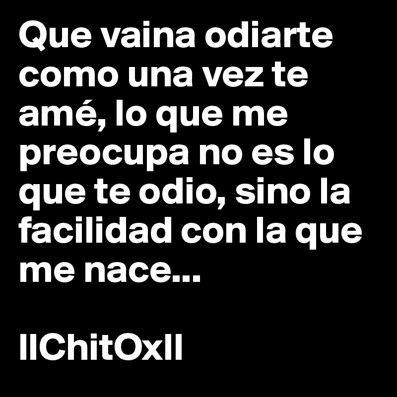 Que vaina odiarte como una vez te amé, lo que me preocupa no es lo que te odio, sino la facilidad con la que me nace... 

llChitOxll