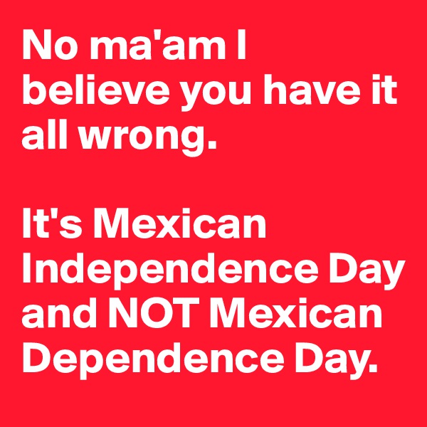 No ma'am I believe you have it all wrong. 

It's Mexican Independence Day and NOT Mexican Dependence Day.