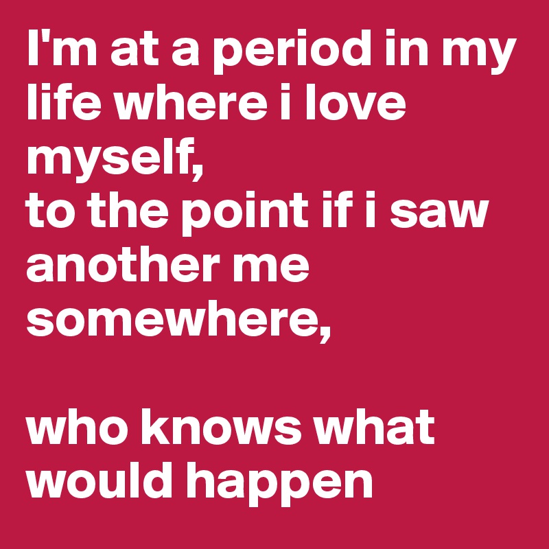 I'm at a period in my life where i love myself,
to the point if i saw another me somewhere,

who knows what would happen