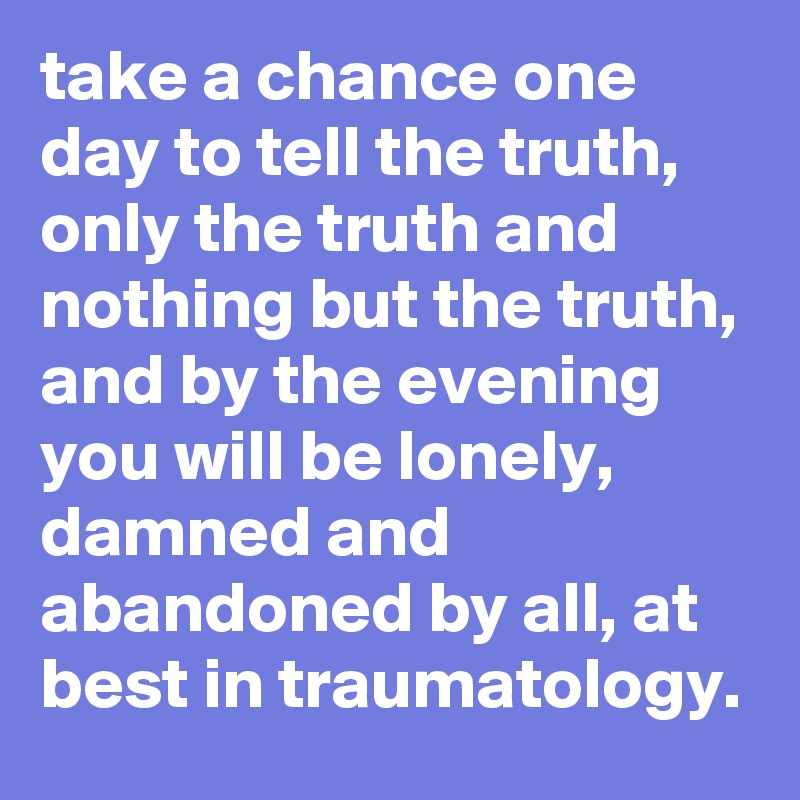 take a chance one day to tell the truth, only the truth and nothing but the truth, and by the evening you will be lonely, damned and abandoned by all, at best in traumatology.