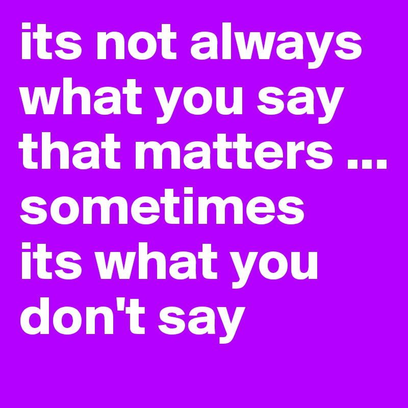 its not always what you say that matters ... 
sometimes  its what you don't say
