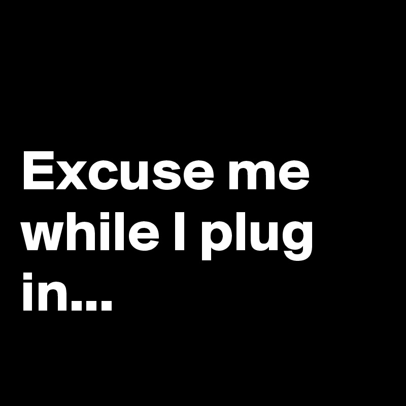 

Excuse me while I plug in...
